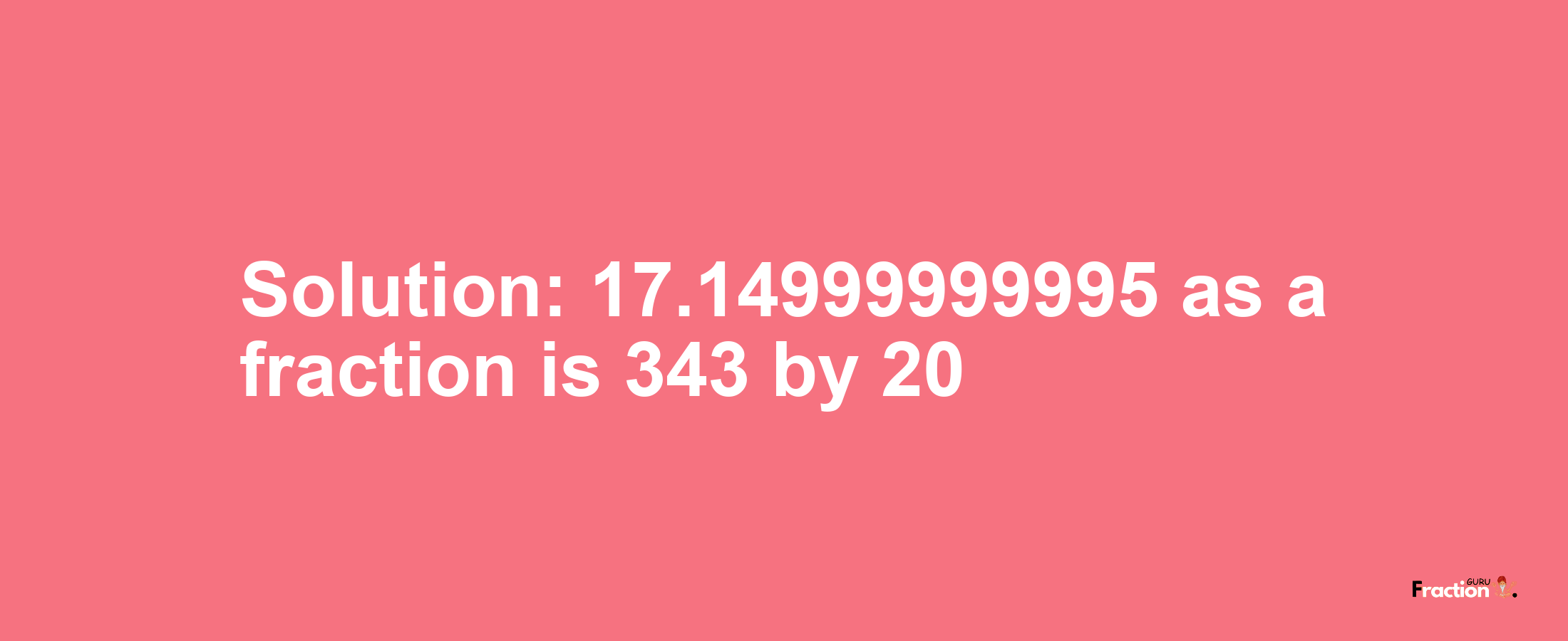 Solution:17.14999999995 as a fraction is 343/20